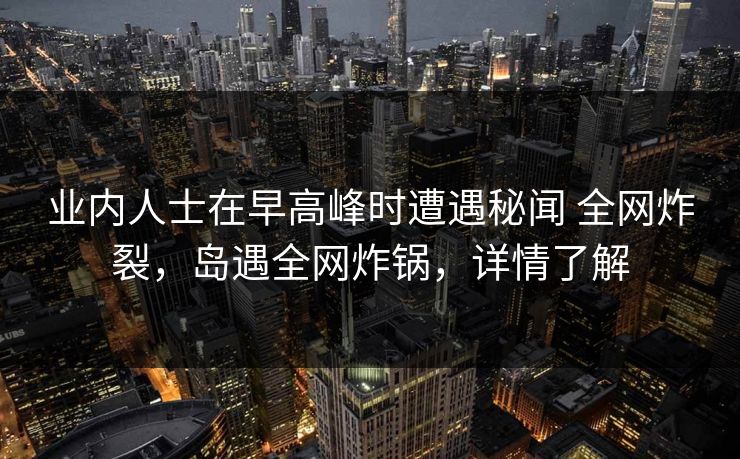业内人士在早高峰时遭遇秘闻 全网炸裂，岛遇全网炸锅，详情了解