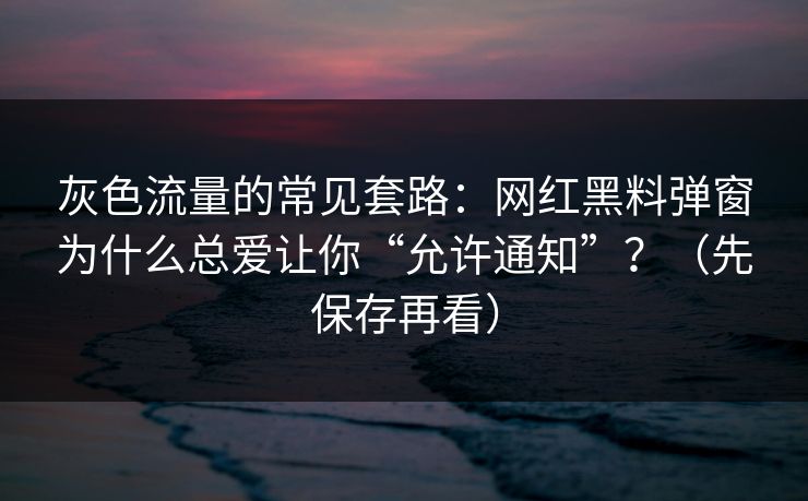 灰色流量的常见套路：网红黑料弹窗为什么总爱让你“允许通知”？（先保存再看）