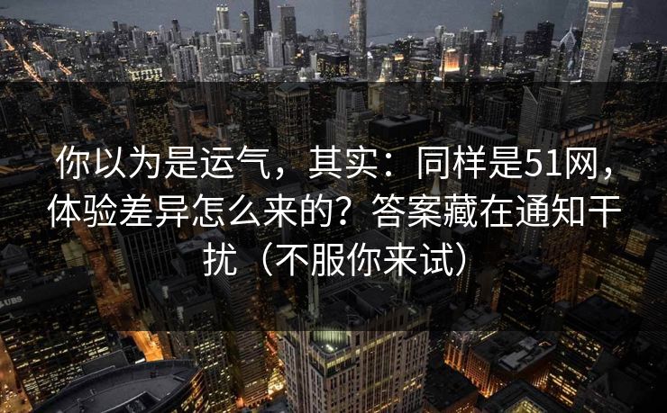 你以为是运气，其实：同样是51网，体验差异怎么来的？答案藏在通知干扰（不服你来试）