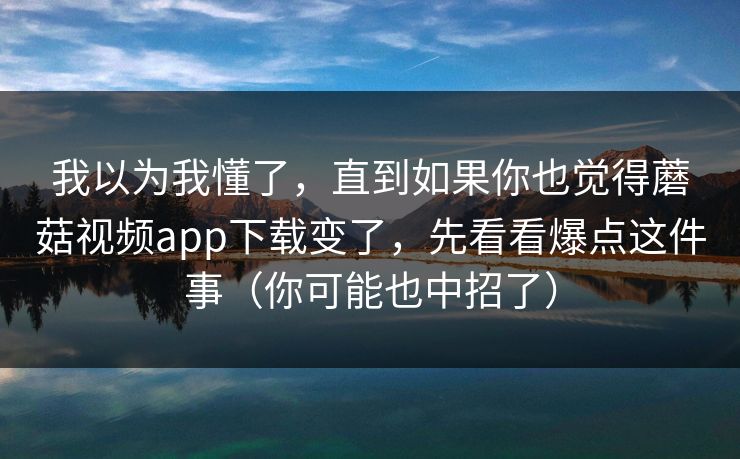 我以为我懂了，直到如果你也觉得蘑菇视频app下载变了，先看看爆点这件事（你可能也中招了）